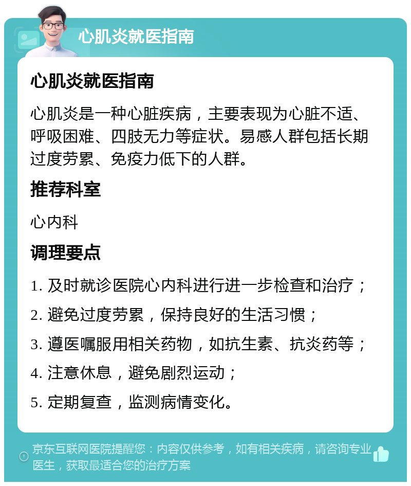 心肌炎就医指南 心肌炎就医指南 心肌炎是一种心脏疾病，主要表现为心脏不适、呼吸困难、四肢无力等症状。易感人群包括长期过度劳累、免疫力低下的人群。 推荐科室 心内科 调理要点 1. 及时就诊医院心内科进行进一步检查和治疗； 2. 避免过度劳累，保持良好的生活习惯； 3. 遵医嘱服用相关药物，如抗生素、抗炎药等； 4. 注意休息，避免剧烈运动； 5. 定期复查，监测病情变化。