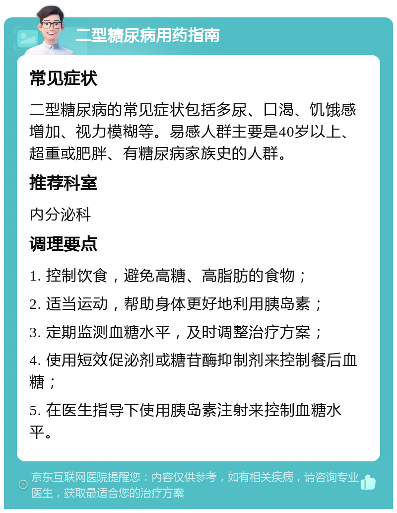 二型糖尿病用药指南 常见症状 二型糖尿病的常见症状包括多尿、口渴、饥饿感增加、视力模糊等。易感人群主要是40岁以上、超重或肥胖、有糖尿病家族史的人群。 推荐科室 内分泌科 调理要点 1. 控制饮食，避免高糖、高脂肪的食物； 2. 适当运动，帮助身体更好地利用胰岛素； 3. 定期监测血糖水平，及时调整治疗方案； 4. 使用短效促泌剂或糖苷酶抑制剂来控制餐后血糖； 5. 在医生指导下使用胰岛素注射来控制血糖水平。