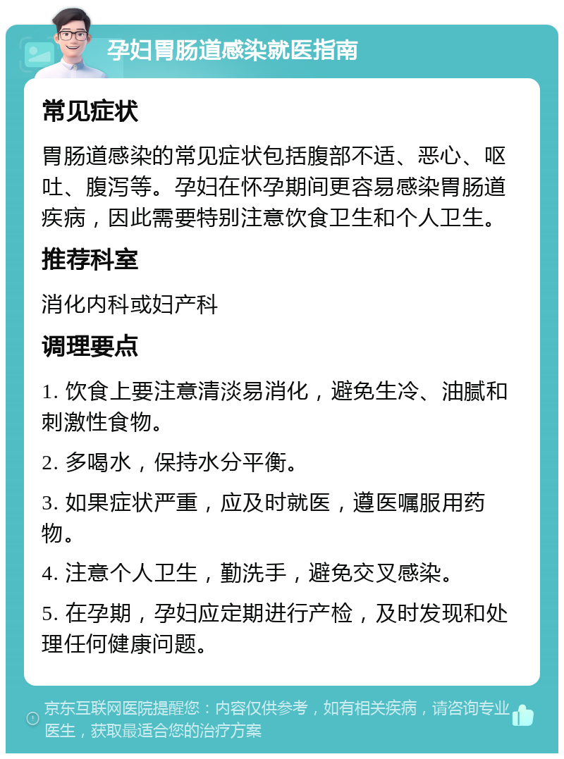 孕妇胃肠道感染就医指南 常见症状 胃肠道感染的常见症状包括腹部不适、恶心、呕吐、腹泻等。孕妇在怀孕期间更容易感染胃肠道疾病，因此需要特别注意饮食卫生和个人卫生。 推荐科室 消化内科或妇产科 调理要点 1. 饮食上要注意清淡易消化，避免生冷、油腻和刺激性食物。 2. 多喝水，保持水分平衡。 3. 如果症状严重，应及时就医，遵医嘱服用药物。 4. 注意个人卫生，勤洗手，避免交叉感染。 5. 在孕期，孕妇应定期进行产检，及时发现和处理任何健康问题。