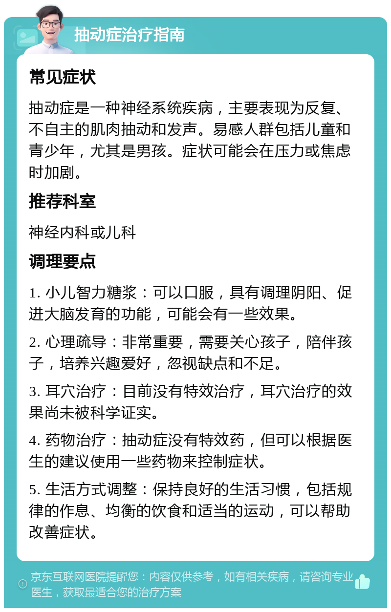 抽动症治疗指南 常见症状 抽动症是一种神经系统疾病，主要表现为反复、不自主的肌肉抽动和发声。易感人群包括儿童和青少年，尤其是男孩。症状可能会在压力或焦虑时加剧。 推荐科室 神经内科或儿科 调理要点 1. 小儿智力糖浆：可以口服，具有调理阴阳、促进大脑发育的功能，可能会有一些效果。 2. 心理疏导：非常重要，需要关心孩子，陪伴孩子，培养兴趣爱好，忽视缺点和不足。 3. 耳穴治疗：目前没有特效治疗，耳穴治疗的效果尚未被科学证实。 4. 药物治疗：抽动症没有特效药，但可以根据医生的建议使用一些药物来控制症状。 5. 生活方式调整：保持良好的生活习惯，包括规律的作息、均衡的饮食和适当的运动，可以帮助改善症状。