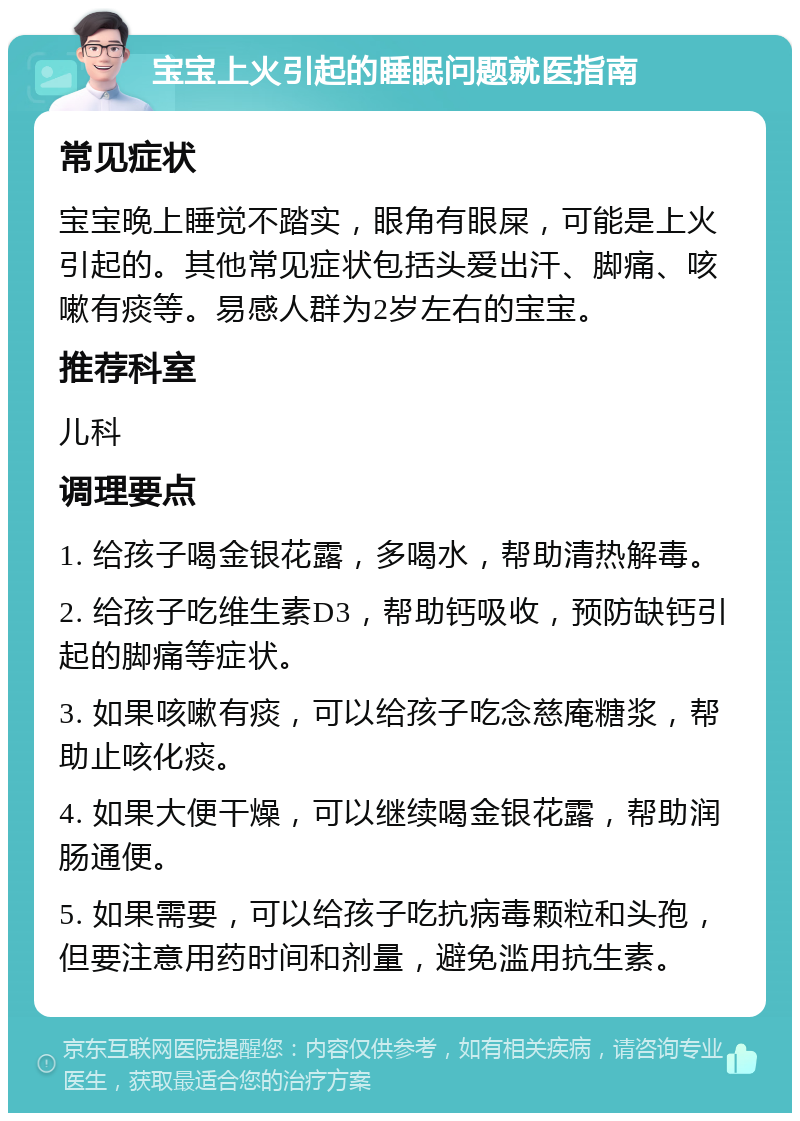 宝宝上火引起的睡眠问题就医指南 常见症状 宝宝晚上睡觉不踏实，眼角有眼屎，可能是上火引起的。其他常见症状包括头爱出汗、脚痛、咳嗽有痰等。易感人群为2岁左右的宝宝。 推荐科室 儿科 调理要点 1. 给孩子喝金银花露，多喝水，帮助清热解毒。 2. 给孩子吃维生素D3，帮助钙吸收，预防缺钙引起的脚痛等症状。 3. 如果咳嗽有痰，可以给孩子吃念慈庵糖浆，帮助止咳化痰。 4. 如果大便干燥，可以继续喝金银花露，帮助润肠通便。 5. 如果需要，可以给孩子吃抗病毒颗粒和头孢，但要注意用药时间和剂量，避免滥用抗生素。