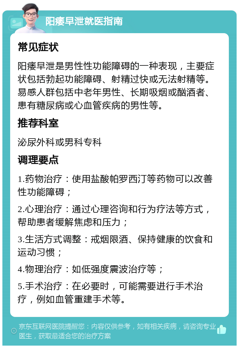 阳痿早泄就医指南 常见症状 阳痿早泄是男性性功能障碍的一种表现，主要症状包括勃起功能障碍、射精过快或无法射精等。易感人群包括中老年男性、长期吸烟或酗酒者、患有糖尿病或心血管疾病的男性等。 推荐科室 泌尿外科或男科专科 调理要点 1.药物治疗：使用盐酸帕罗西汀等药物可以改善性功能障碍； 2.心理治疗：通过心理咨询和行为疗法等方式，帮助患者缓解焦虑和压力； 3.生活方式调整：戒烟限酒、保持健康的饮食和运动习惯； 4.物理治疗：如低强度震波治疗等； 5.手术治疗：在必要时，可能需要进行手术治疗，例如血管重建手术等。