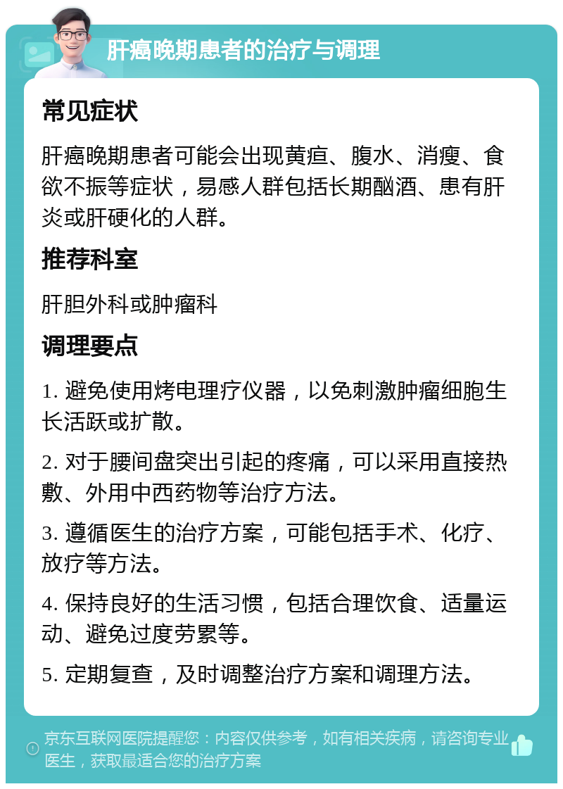 肝癌晚期患者的治疗与调理 常见症状 肝癌晚期患者可能会出现黄疸、腹水、消瘦、食欲不振等症状，易感人群包括长期酗酒、患有肝炎或肝硬化的人群。 推荐科室 肝胆外科或肿瘤科 调理要点 1. 避免使用烤电理疗仪器，以免刺激肿瘤细胞生长活跃或扩散。 2. 对于腰间盘突出引起的疼痛，可以采用直接热敷、外用中西药物等治疗方法。 3. 遵循医生的治疗方案，可能包括手术、化疗、放疗等方法。 4. 保持良好的生活习惯，包括合理饮食、适量运动、避免过度劳累等。 5. 定期复查，及时调整治疗方案和调理方法。