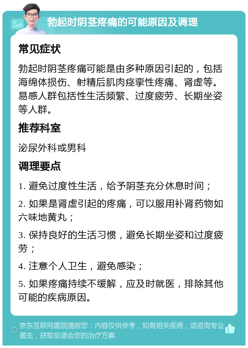 勃起时阴茎疼痛的可能原因及调理 常见症状 勃起时阴茎疼痛可能是由多种原因引起的，包括海绵体损伤、射精后肌肉痉挛性疼痛、肾虚等。易感人群包括性生活频繁、过度疲劳、长期坐姿等人群。 推荐科室 泌尿外科或男科 调理要点 1. 避免过度性生活，给予阴茎充分休息时间； 2. 如果是肾虚引起的疼痛，可以服用补肾药物如六味地黄丸； 3. 保持良好的生活习惯，避免长期坐姿和过度疲劳； 4. 注意个人卫生，避免感染； 5. 如果疼痛持续不缓解，应及时就医，排除其他可能的疾病原因。