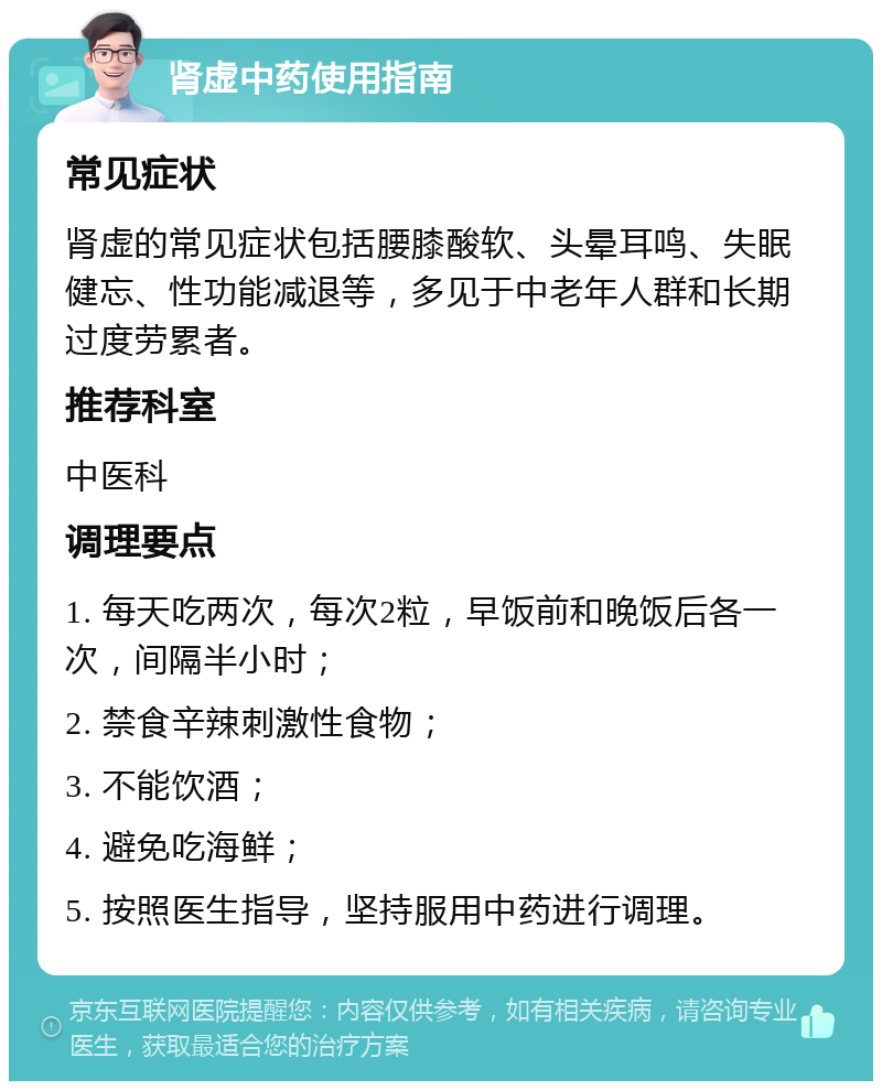 肾虚中药使用指南 常见症状 肾虚的常见症状包括腰膝酸软、头晕耳鸣、失眠健忘、性功能减退等，多见于中老年人群和长期过度劳累者。 推荐科室 中医科 调理要点 1. 每天吃两次，每次2粒，早饭前和晚饭后各一次，间隔半小时； 2. 禁食辛辣刺激性食物； 3. 不能饮酒； 4. 避免吃海鲜； 5. 按照医生指导，坚持服用中药进行调理。