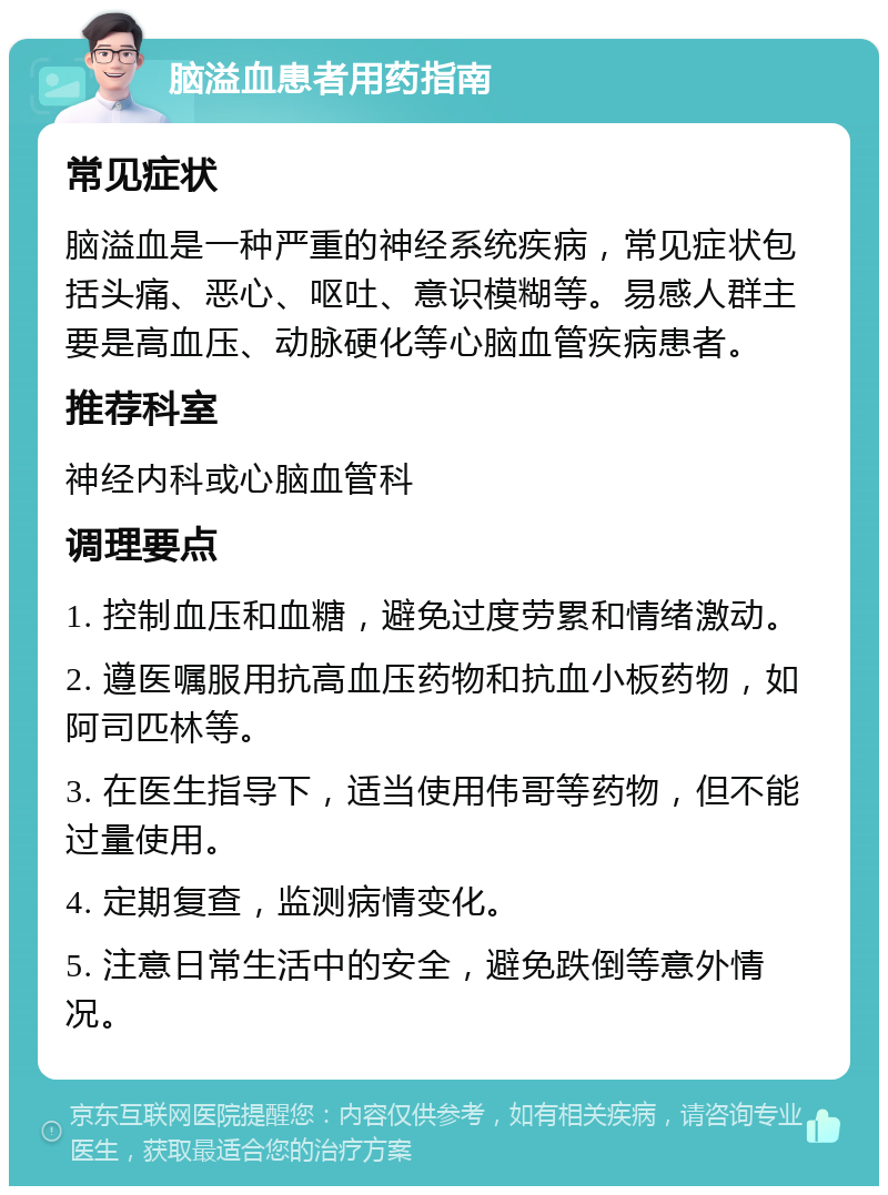 脑溢血患者用药指南 常见症状 脑溢血是一种严重的神经系统疾病，常见症状包括头痛、恶心、呕吐、意识模糊等。易感人群主要是高血压、动脉硬化等心脑血管疾病患者。 推荐科室 神经内科或心脑血管科 调理要点 1. 控制血压和血糖，避免过度劳累和情绪激动。 2. 遵医嘱服用抗高血压药物和抗血小板药物，如阿司匹林等。 3. 在医生指导下，适当使用伟哥等药物，但不能过量使用。 4. 定期复查，监测病情变化。 5. 注意日常生活中的安全，避免跌倒等意外情况。