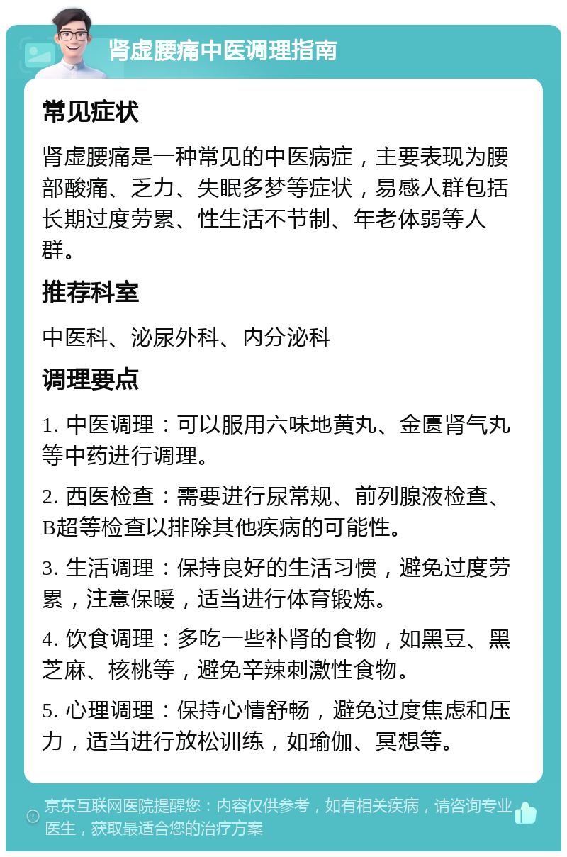 肾虚腰痛中医调理指南 常见症状 肾虚腰痛是一种常见的中医病症，主要表现为腰部酸痛、乏力、失眠多梦等症状，易感人群包括长期过度劳累、性生活不节制、年老体弱等人群。 推荐科室 中医科、泌尿外科、内分泌科 调理要点 1. 中医调理：可以服用六味地黄丸、金匮肾气丸等中药进行调理。 2. 西医检查：需要进行尿常规、前列腺液检查、B超等检查以排除其他疾病的可能性。 3. 生活调理：保持良好的生活习惯，避免过度劳累，注意保暖，适当进行体育锻炼。 4. 饮食调理：多吃一些补肾的食物，如黑豆、黑芝麻、核桃等，避免辛辣刺激性食物。 5. 心理调理：保持心情舒畅，避免过度焦虑和压力，适当进行放松训练，如瑜伽、冥想等。