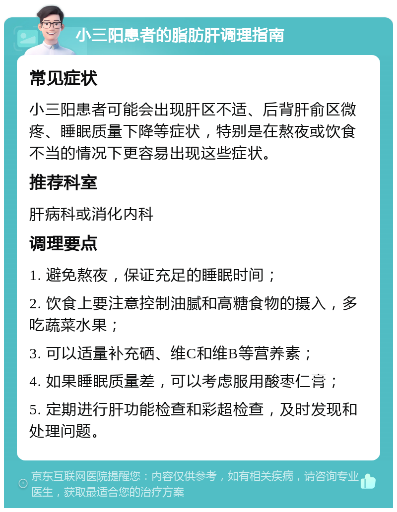 小三阳患者的脂肪肝调理指南 常见症状 小三阳患者可能会出现肝区不适、后背肝俞区微疼、睡眠质量下降等症状，特别是在熬夜或饮食不当的情况下更容易出现这些症状。 推荐科室 肝病科或消化内科 调理要点 1. 避免熬夜，保证充足的睡眠时间； 2. 饮食上要注意控制油腻和高糖食物的摄入，多吃蔬菜水果； 3. 可以适量补充硒、维C和维B等营养素； 4. 如果睡眠质量差，可以考虑服用酸枣仁膏； 5. 定期进行肝功能检查和彩超检查，及时发现和处理问题。