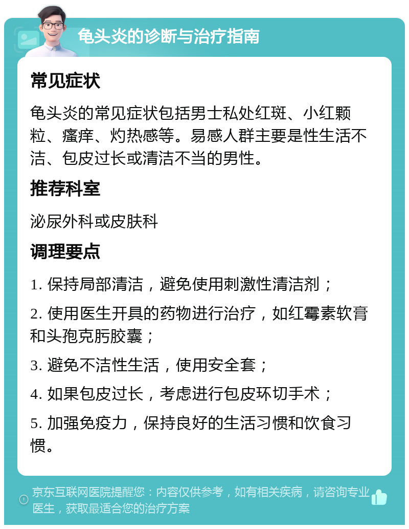 龟头炎的诊断与治疗指南 常见症状 龟头炎的常见症状包括男士私处红斑、小红颗粒、瘙痒、灼热感等。易感人群主要是性生活不洁、包皮过长或清洁不当的男性。 推荐科室 泌尿外科或皮肤科 调理要点 1. 保持局部清洁，避免使用刺激性清洁剂； 2. 使用医生开具的药物进行治疗，如红霉素软膏和头孢克肟胶囊； 3. 避免不洁性生活，使用安全套； 4. 如果包皮过长，考虑进行包皮环切手术； 5. 加强免疫力，保持良好的生活习惯和饮食习惯。