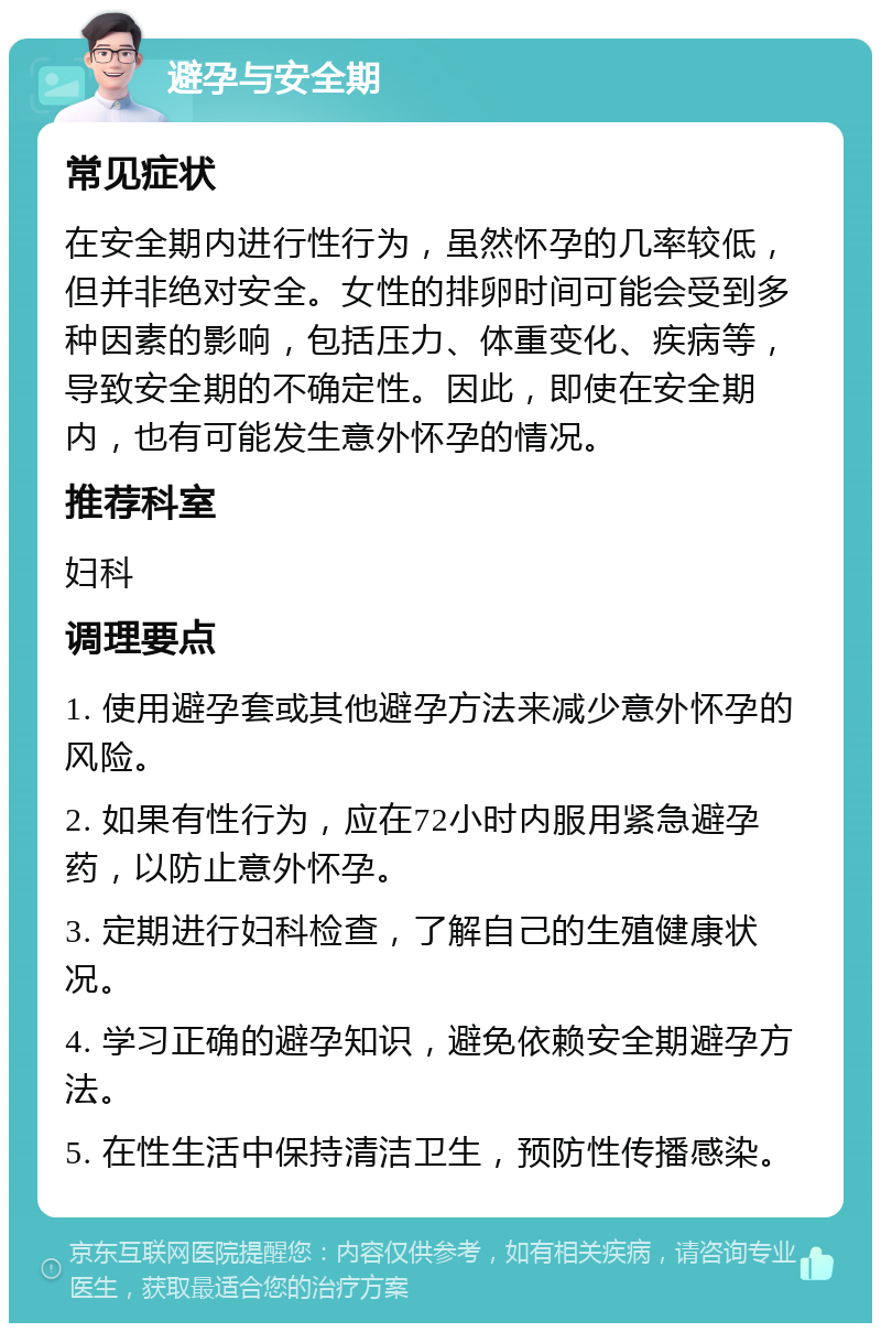 避孕与安全期 常见症状 在安全期内进行性行为，虽然怀孕的几率较低，但并非绝对安全。女性的排卵时间可能会受到多种因素的影响，包括压力、体重变化、疾病等，导致安全期的不确定性。因此，即使在安全期内，也有可能发生意外怀孕的情况。 推荐科室 妇科 调理要点 1. 使用避孕套或其他避孕方法来减少意外怀孕的风险。 2. 如果有性行为，应在72小时内服用紧急避孕药，以防止意外怀孕。 3. 定期进行妇科检查，了解自己的生殖健康状况。 4. 学习正确的避孕知识，避免依赖安全期避孕方法。 5. 在性生活中保持清洁卫生，预防性传播感染。