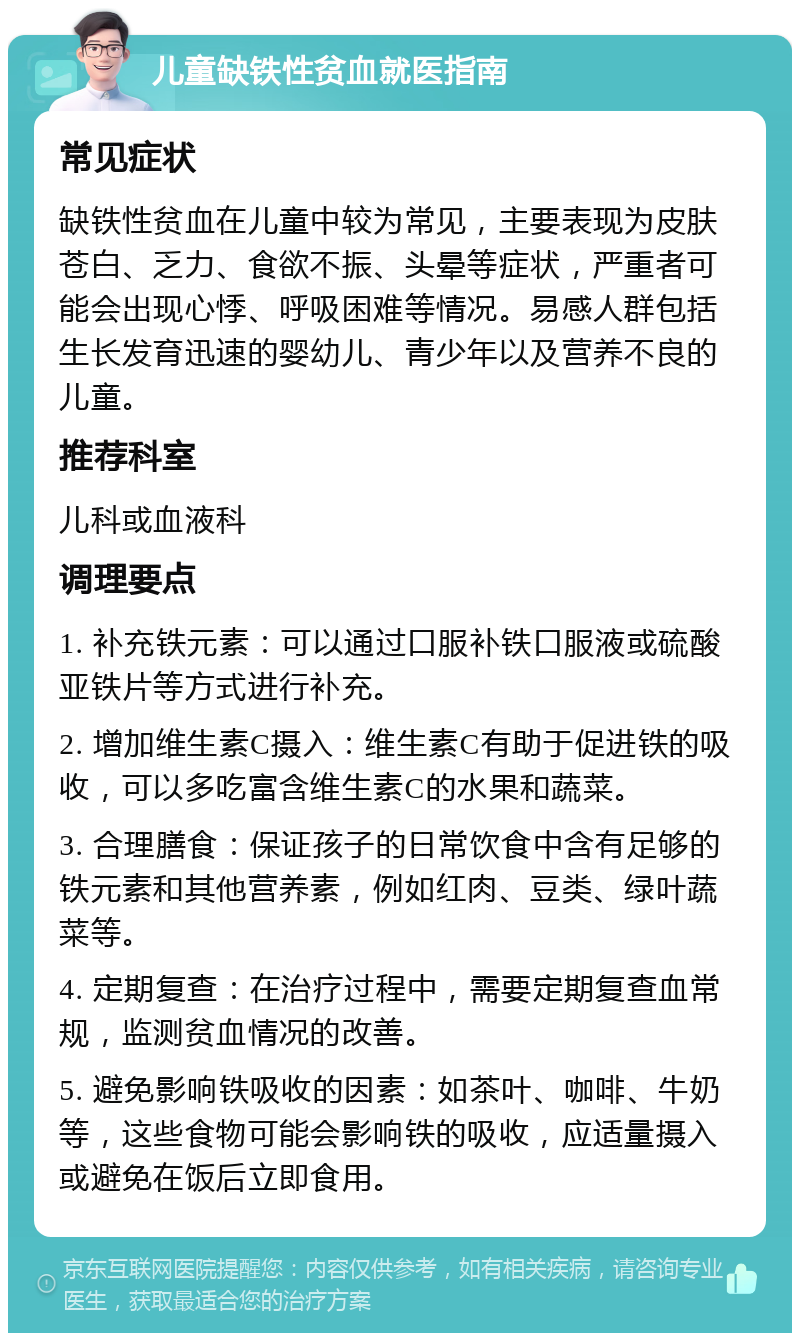 儿童缺铁性贫血就医指南 常见症状 缺铁性贫血在儿童中较为常见，主要表现为皮肤苍白、乏力、食欲不振、头晕等症状，严重者可能会出现心悸、呼吸困难等情况。易感人群包括生长发育迅速的婴幼儿、青少年以及营养不良的儿童。 推荐科室 儿科或血液科 调理要点 1. 补充铁元素：可以通过口服补铁口服液或硫酸亚铁片等方式进行补充。 2. 增加维生素C摄入：维生素C有助于促进铁的吸收，可以多吃富含维生素C的水果和蔬菜。 3. 合理膳食：保证孩子的日常饮食中含有足够的铁元素和其他营养素，例如红肉、豆类、绿叶蔬菜等。 4. 定期复查：在治疗过程中，需要定期复查血常规，监测贫血情况的改善。 5. 避免影响铁吸收的因素：如茶叶、咖啡、牛奶等，这些食物可能会影响铁的吸收，应适量摄入或避免在饭后立即食用。