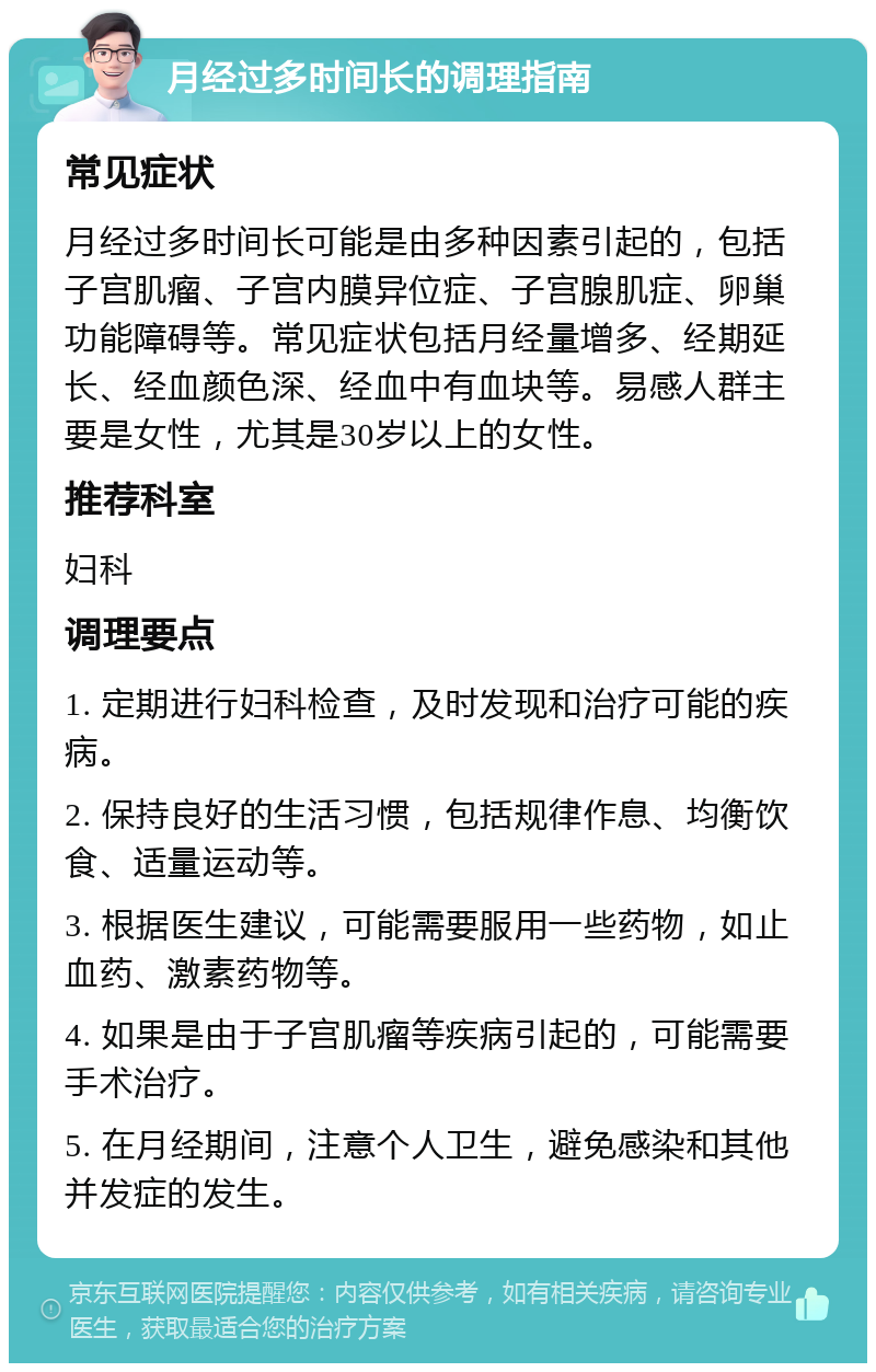 月经过多时间长的调理指南 常见症状 月经过多时间长可能是由多种因素引起的，包括子宫肌瘤、子宫内膜异位症、子宫腺肌症、卵巢功能障碍等。常见症状包括月经量增多、经期延长、经血颜色深、经血中有血块等。易感人群主要是女性，尤其是30岁以上的女性。 推荐科室 妇科 调理要点 1. 定期进行妇科检查，及时发现和治疗可能的疾病。 2. 保持良好的生活习惯，包括规律作息、均衡饮食、适量运动等。 3. 根据医生建议，可能需要服用一些药物，如止血药、激素药物等。 4. 如果是由于子宫肌瘤等疾病引起的，可能需要手术治疗。 5. 在月经期间，注意个人卫生，避免感染和其他并发症的发生。