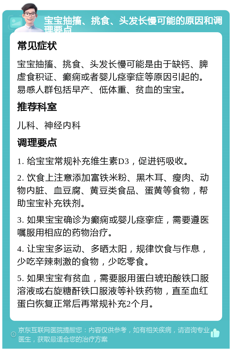 宝宝抽搐、挑食、头发长慢可能的原因和调理要点 常见症状 宝宝抽搐、挑食、头发长慢可能是由于缺钙、脾虚食积证、癫痫或者婴儿痉挛症等原因引起的。易感人群包括早产、低体重、贫血的宝宝。 推荐科室 儿科、神经内科 调理要点 1. 给宝宝常规补充维生素D3，促进钙吸收。 2. 饮食上注意添加富铁米粉、黑木耳、瘦肉、动物内脏、血豆腐、黄豆类食品、蛋黄等食物，帮助宝宝补充铁剂。 3. 如果宝宝确诊为癫痫或婴儿痉挛症，需要遵医嘱服用相应的药物治疗。 4. 让宝宝多运动、多晒太阳，规律饮食与作息，少吃辛辣刺激的食物，少吃零食。 5. 如果宝宝有贫血，需要服用蛋白琥珀酸铁口服溶液或右旋糖酐铁口服液等补铁药物，直至血红蛋白恢复正常后再常规补充2个月。