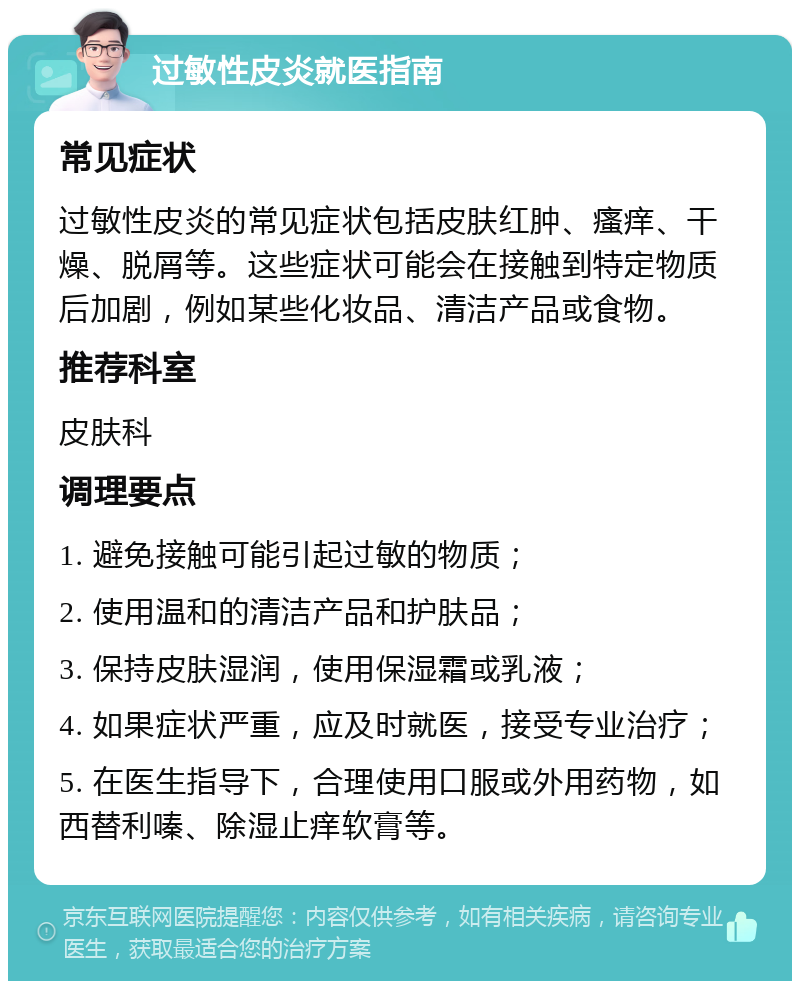 过敏性皮炎就医指南 常见症状 过敏性皮炎的常见症状包括皮肤红肿、瘙痒、干燥、脱屑等。这些症状可能会在接触到特定物质后加剧，例如某些化妆品、清洁产品或食物。 推荐科室 皮肤科 调理要点 1. 避免接触可能引起过敏的物质； 2. 使用温和的清洁产品和护肤品； 3. 保持皮肤湿润，使用保湿霜或乳液； 4. 如果症状严重，应及时就医，接受专业治疗； 5. 在医生指导下，合理使用口服或外用药物，如西替利嗪、除湿止痒软膏等。