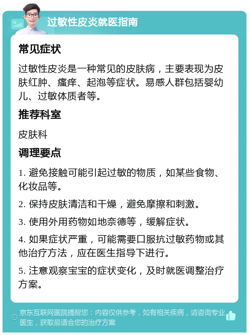 过敏性皮炎就医指南 常见症状 过敏性皮炎是一种常见的皮肤病，主要表现为皮肤红肿、瘙痒、起泡等症状。易感人群包括婴幼儿、过敏体质者等。 推荐科室 皮肤科 调理要点 1. 避免接触可能引起过敏的物质，如某些食物、化妆品等。 2. 保持皮肤清洁和干燥，避免摩擦和刺激。 3. 使用外用药物如地奈德等，缓解症状。 4. 如果症状严重，可能需要口服抗过敏药物或其他治疗方法，应在医生指导下进行。 5. 注意观察宝宝的症状变化，及时就医调整治疗方案。