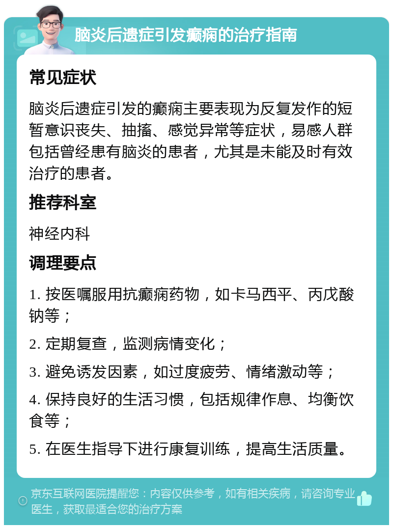 脑炎后遗症引发癫痫的治疗指南 常见症状 脑炎后遗症引发的癫痫主要表现为反复发作的短暂意识丧失、抽搐、感觉异常等症状，易感人群包括曾经患有脑炎的患者，尤其是未能及时有效治疗的患者。 推荐科室 神经内科 调理要点 1. 按医嘱服用抗癫痫药物，如卡马西平、丙戊酸钠等； 2. 定期复查，监测病情变化； 3. 避免诱发因素，如过度疲劳、情绪激动等； 4. 保持良好的生活习惯，包括规律作息、均衡饮食等； 5. 在医生指导下进行康复训练，提高生活质量。