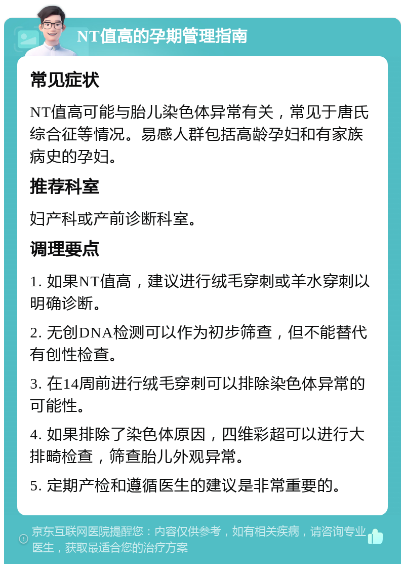 NT值高的孕期管理指南 常见症状 NT值高可能与胎儿染色体异常有关，常见于唐氏综合征等情况。易感人群包括高龄孕妇和有家族病史的孕妇。 推荐科室 妇产科或产前诊断科室。 调理要点 1. 如果NT值高，建议进行绒毛穿刺或羊水穿刺以明确诊断。 2. 无创DNA检测可以作为初步筛查，但不能替代有创性检查。 3. 在14周前进行绒毛穿刺可以排除染色体异常的可能性。 4. 如果排除了染色体原因，四维彩超可以进行大排畸检查，筛查胎儿外观异常。 5. 定期产检和遵循医生的建议是非常重要的。