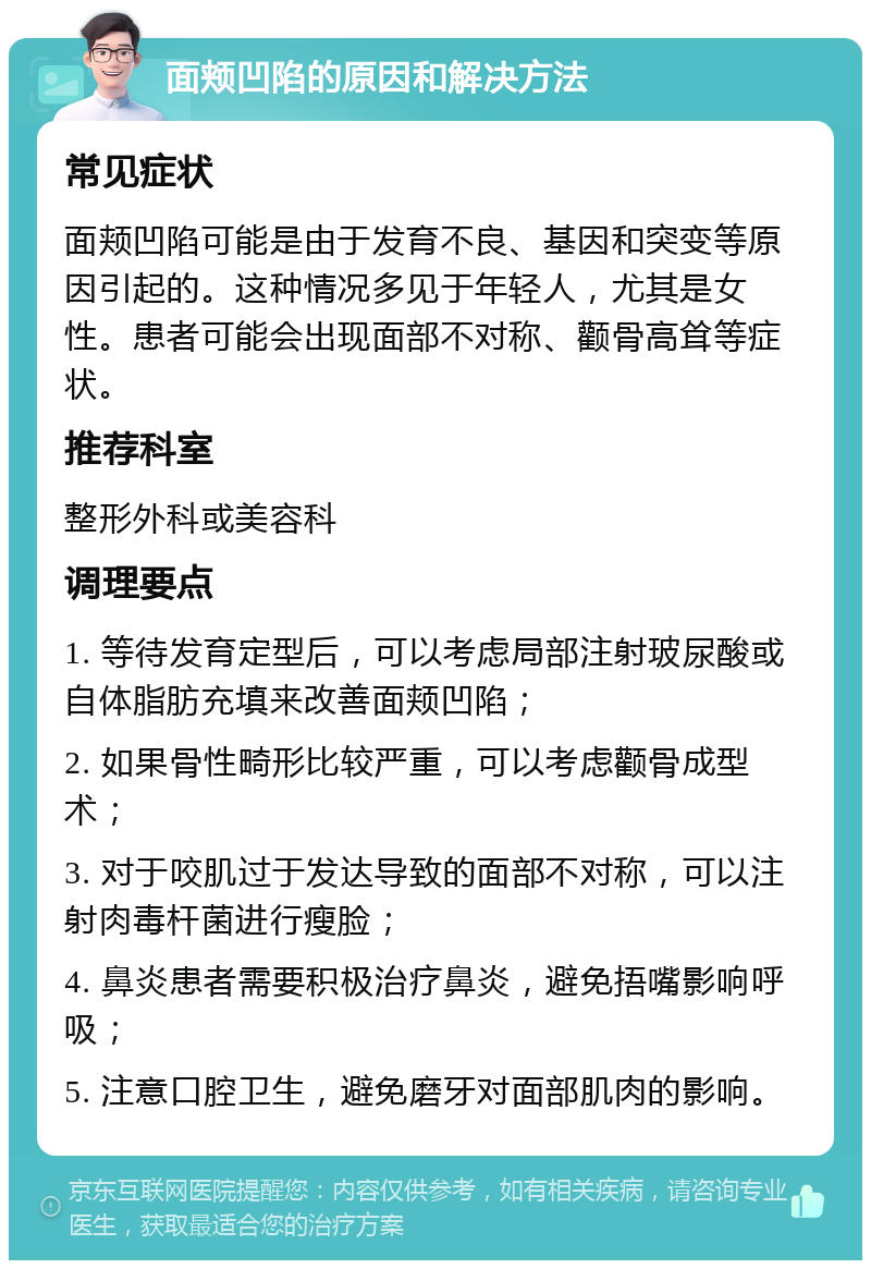 面颊凹陷的原因和解决方法 常见症状 面颊凹陷可能是由于发育不良、基因和突变等原因引起的。这种情况多见于年轻人，尤其是女性。患者可能会出现面部不对称、颧骨高耸等症状。 推荐科室 整形外科或美容科 调理要点 1. 等待发育定型后，可以考虑局部注射玻尿酸或自体脂肪充填来改善面颊凹陷； 2. 如果骨性畸形比较严重，可以考虑颧骨成型术； 3. 对于咬肌过于发达导致的面部不对称，可以注射肉毒杆菌进行瘦脸； 4. 鼻炎患者需要积极治疗鼻炎，避免捂嘴影响呼吸； 5. 注意口腔卫生，避免磨牙对面部肌肉的影响。