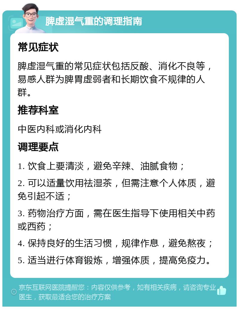 脾虚湿气重的调理指南 常见症状 脾虚湿气重的常见症状包括反酸、消化不良等，易感人群为脾胃虚弱者和长期饮食不规律的人群。 推荐科室 中医内科或消化内科 调理要点 1. 饮食上要清淡，避免辛辣、油腻食物； 2. 可以适量饮用祛湿茶，但需注意个人体质，避免引起不适； 3. 药物治疗方面，需在医生指导下使用相关中药或西药； 4. 保持良好的生活习惯，规律作息，避免熬夜； 5. 适当进行体育锻炼，增强体质，提高免疫力。