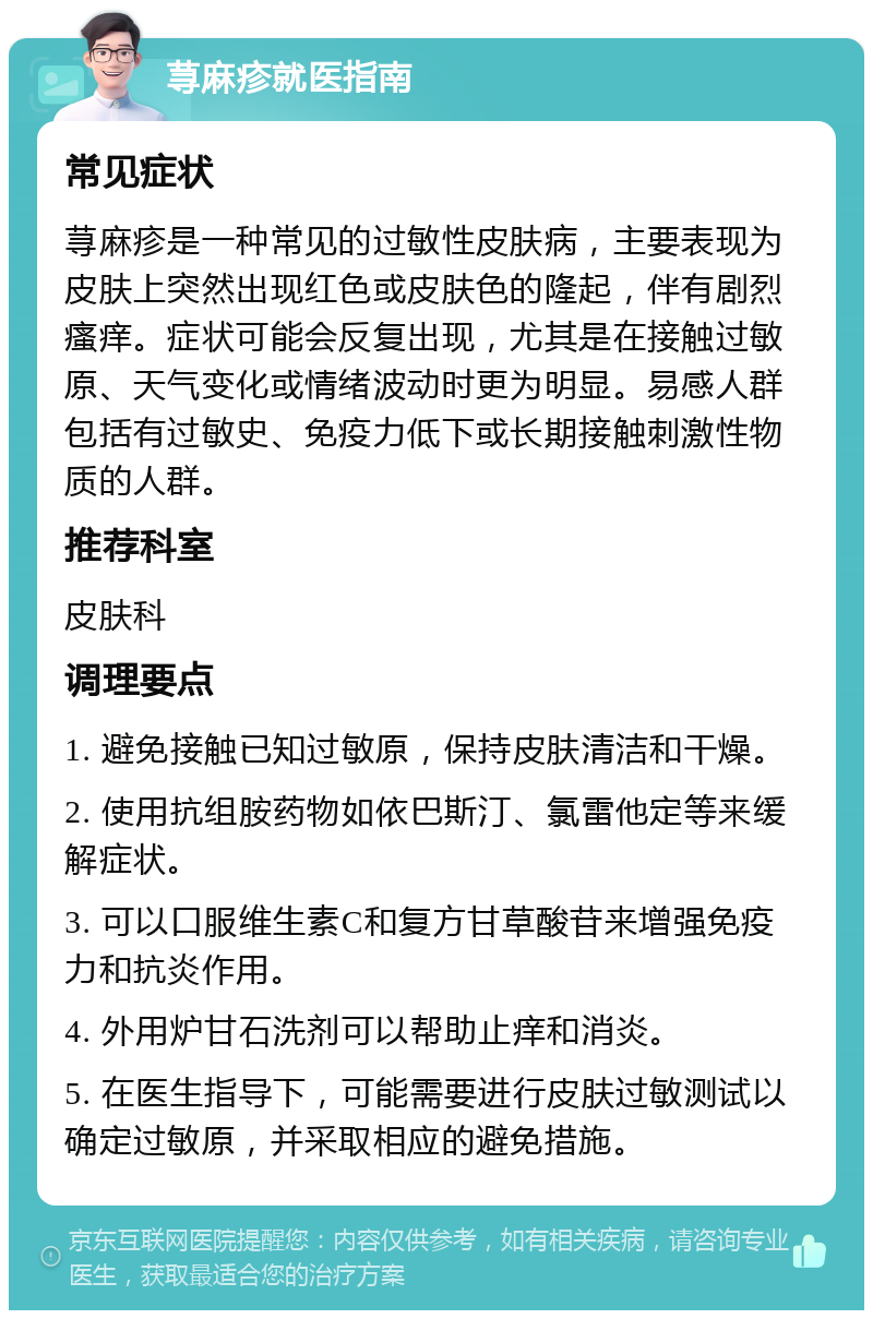 荨麻疹就医指南 常见症状 荨麻疹是一种常见的过敏性皮肤病，主要表现为皮肤上突然出现红色或皮肤色的隆起，伴有剧烈瘙痒。症状可能会反复出现，尤其是在接触过敏原、天气变化或情绪波动时更为明显。易感人群包括有过敏史、免疫力低下或长期接触刺激性物质的人群。 推荐科室 皮肤科 调理要点 1. 避免接触已知过敏原，保持皮肤清洁和干燥。 2. 使用抗组胺药物如依巴斯汀、氯雷他定等来缓解症状。 3. 可以口服维生素C和复方甘草酸苷来增强免疫力和抗炎作用。 4. 外用炉甘石洗剂可以帮助止痒和消炎。 5. 在医生指导下，可能需要进行皮肤过敏测试以确定过敏原，并采取相应的避免措施。