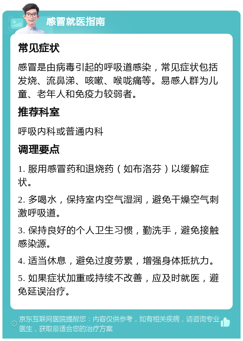 感冒就医指南 常见症状 感冒是由病毒引起的呼吸道感染，常见症状包括发烧、流鼻涕、咳嗽、喉咙痛等。易感人群为儿童、老年人和免疫力较弱者。 推荐科室 呼吸内科或普通内科 调理要点 1. 服用感冒药和退烧药（如布洛芬）以缓解症状。 2. 多喝水，保持室内空气湿润，避免干燥空气刺激呼吸道。 3. 保持良好的个人卫生习惯，勤洗手，避免接触感染源。 4. 适当休息，避免过度劳累，增强身体抵抗力。 5. 如果症状加重或持续不改善，应及时就医，避免延误治疗。