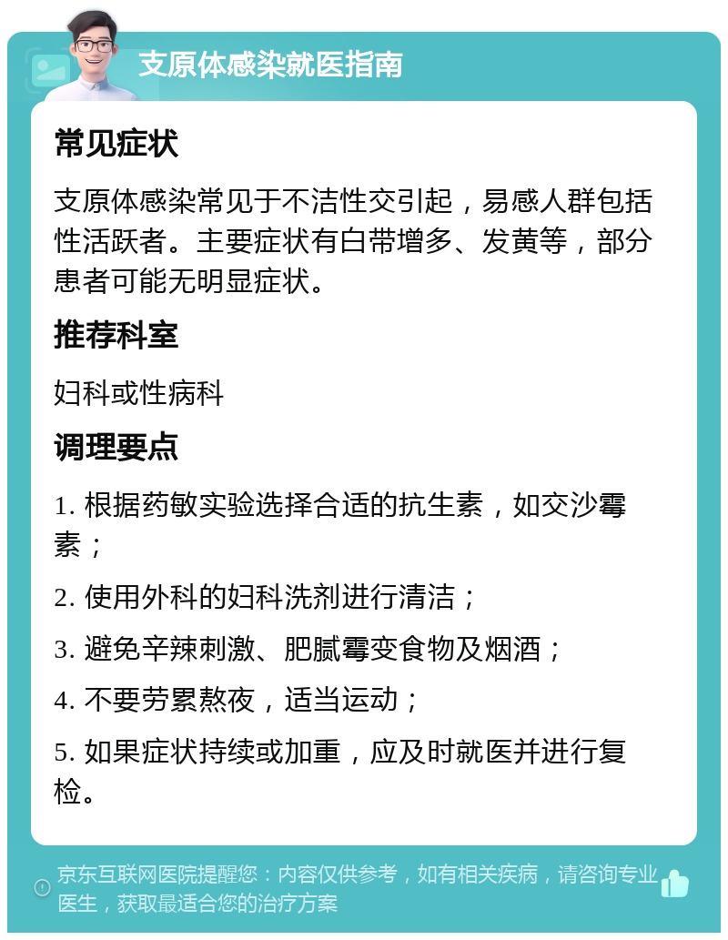 支原体感染就医指南 常见症状 支原体感染常见于不洁性交引起，易感人群包括性活跃者。主要症状有白带增多、发黄等，部分患者可能无明显症状。 推荐科室 妇科或性病科 调理要点 1. 根据药敏实验选择合适的抗生素，如交沙霉素； 2. 使用外科的妇科洗剂进行清洁； 3. 避免辛辣刺激、肥腻霉变食物及烟酒； 4. 不要劳累熬夜，适当运动； 5. 如果症状持续或加重，应及时就医并进行复检。