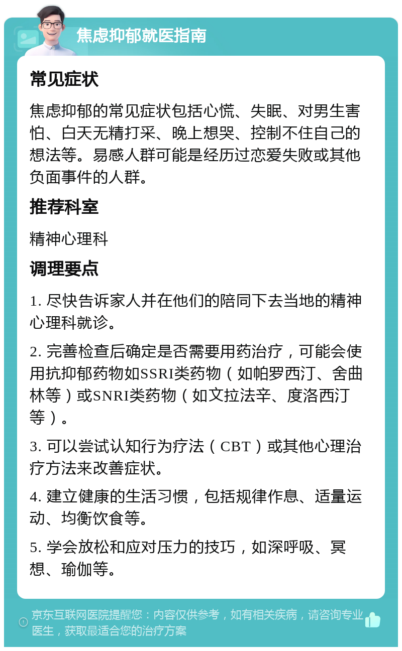 焦虑抑郁就医指南 常见症状 焦虑抑郁的常见症状包括心慌、失眠、对男生害怕、白天无精打采、晚上想哭、控制不住自己的想法等。易感人群可能是经历过恋爱失败或其他负面事件的人群。 推荐科室 精神心理科 调理要点 1. 尽快告诉家人并在他们的陪同下去当地的精神心理科就诊。 2. 完善检查后确定是否需要用药治疗，可能会使用抗抑郁药物如SSRI类药物（如帕罗西汀、舍曲林等）或SNRI类药物（如文拉法辛、度洛西汀等）。 3. 可以尝试认知行为疗法（CBT）或其他心理治疗方法来改善症状。 4. 建立健康的生活习惯，包括规律作息、适量运动、均衡饮食等。 5. 学会放松和应对压力的技巧，如深呼吸、冥想、瑜伽等。