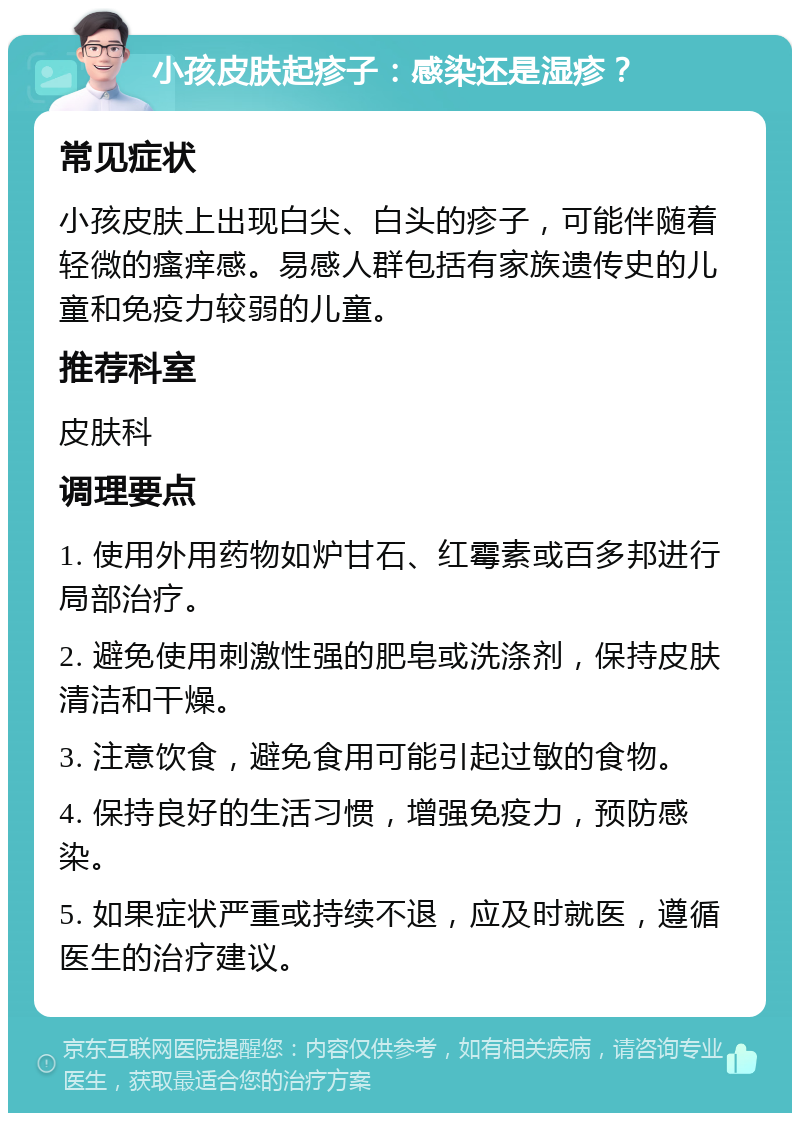 小孩皮肤起疹子：感染还是湿疹？ 常见症状 小孩皮肤上出现白尖、白头的疹子，可能伴随着轻微的瘙痒感。易感人群包括有家族遗传史的儿童和免疫力较弱的儿童。 推荐科室 皮肤科 调理要点 1. 使用外用药物如炉甘石、红霉素或百多邦进行局部治疗。 2. 避免使用刺激性强的肥皂或洗涤剂，保持皮肤清洁和干燥。 3. 注意饮食，避免食用可能引起过敏的食物。 4. 保持良好的生活习惯，增强免疫力，预防感染。 5. 如果症状严重或持续不退，应及时就医，遵循医生的治疗建议。