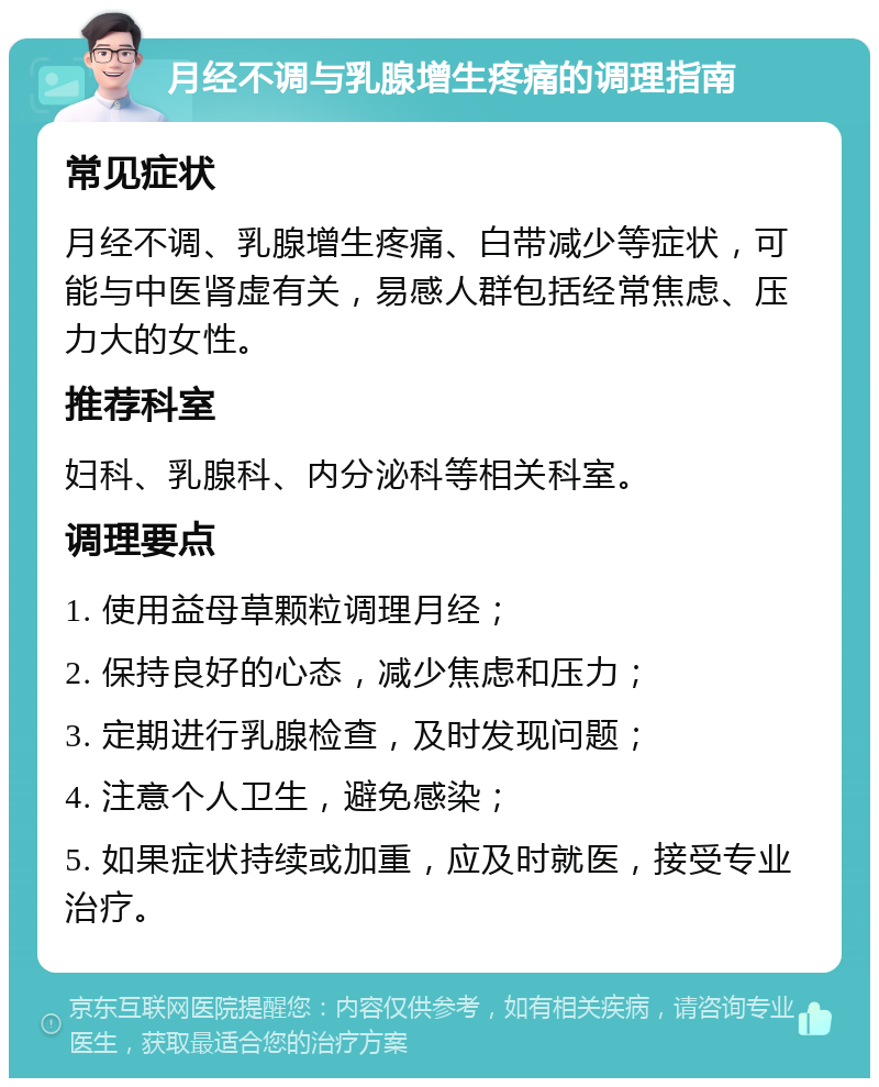 月经不调与乳腺增生疼痛的调理指南 常见症状 月经不调、乳腺增生疼痛、白带减少等症状，可能与中医肾虚有关，易感人群包括经常焦虑、压力大的女性。 推荐科室 妇科、乳腺科、内分泌科等相关科室。 调理要点 1. 使用益母草颗粒调理月经； 2. 保持良好的心态，减少焦虑和压力； 3. 定期进行乳腺检查，及时发现问题； 4. 注意个人卫生，避免感染； 5. 如果症状持续或加重，应及时就医，接受专业治疗。