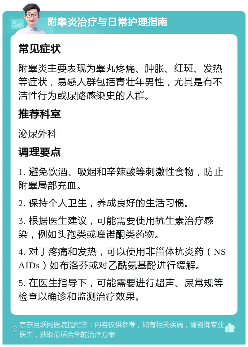 附睾炎治疗与日常护理指南 常见症状 附睾炎主要表现为睾丸疼痛、肿胀、红斑、发热等症状，易感人群包括青壮年男性，尤其是有不洁性行为或尿路感染史的人群。 推荐科室 泌尿外科 调理要点 1. 避免饮酒、吸烟和辛辣酸等刺激性食物，防止附睾局部充血。 2. 保持个人卫生，养成良好的生活习惯。 3. 根据医生建议，可能需要使用抗生素治疗感染，例如头孢类或喹诺酮类药物。 4. 对于疼痛和发热，可以使用非甾体抗炎药（NSAIDs）如布洛芬或对乙酰氨基酚进行缓解。 5. 在医生指导下，可能需要进行超声、尿常规等检查以确诊和监测治疗效果。