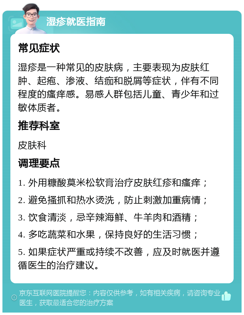 湿疹就医指南 常见症状 湿疹是一种常见的皮肤病，主要表现为皮肤红肿、起疱、渗液、结痂和脱屑等症状，伴有不同程度的瘙痒感。易感人群包括儿童、青少年和过敏体质者。 推荐科室 皮肤科 调理要点 1. 外用糠酸莫米松软膏治疗皮肤红疹和瘙痒； 2. 避免搔抓和热水烫洗，防止刺激加重病情； 3. 饮食清淡，忌辛辣海鲜、牛羊肉和酒精； 4. 多吃蔬菜和水果，保持良好的生活习惯； 5. 如果症状严重或持续不改善，应及时就医并遵循医生的治疗建议。