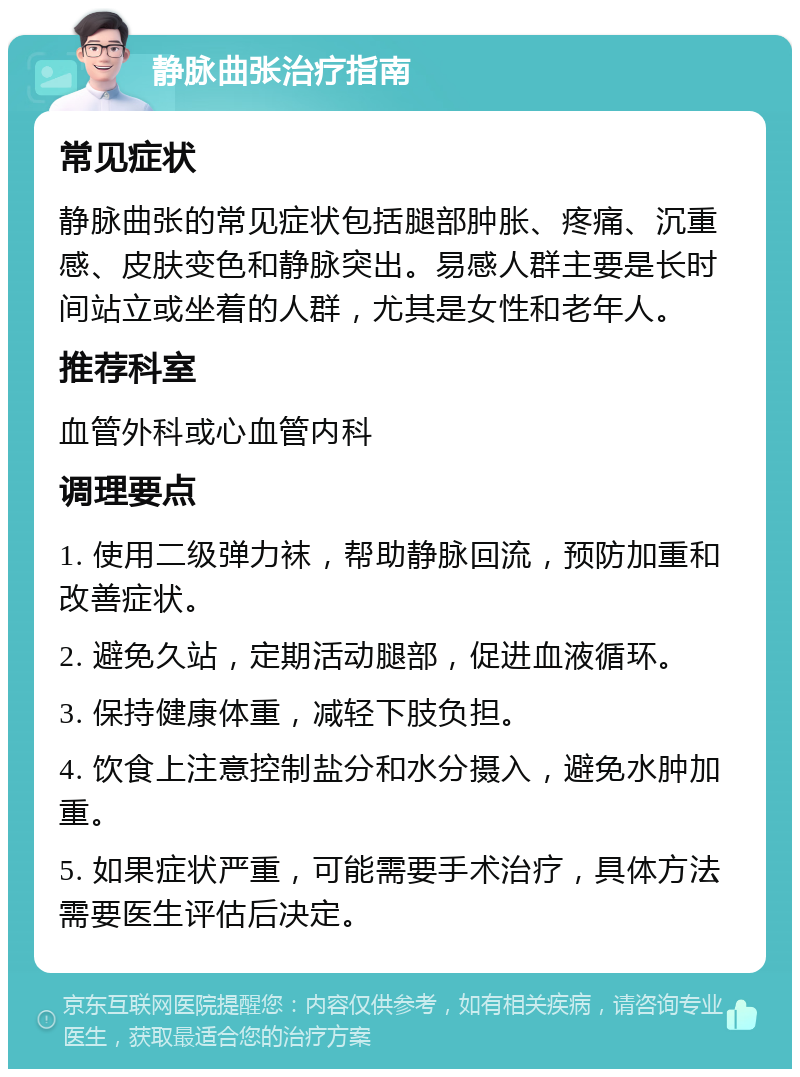 静脉曲张治疗指南 常见症状 静脉曲张的常见症状包括腿部肿胀、疼痛、沉重感、皮肤变色和静脉突出。易感人群主要是长时间站立或坐着的人群，尤其是女性和老年人。 推荐科室 血管外科或心血管内科 调理要点 1. 使用二级弹力袜，帮助静脉回流，预防加重和改善症状。 2. 避免久站，定期活动腿部，促进血液循环。 3. 保持健康体重，减轻下肢负担。 4. 饮食上注意控制盐分和水分摄入，避免水肿加重。 5. 如果症状严重，可能需要手术治疗，具体方法需要医生评估后决定。