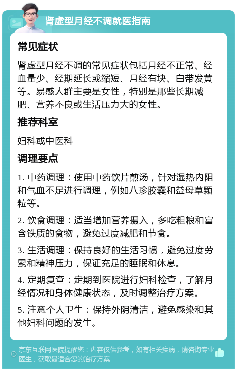 肾虚型月经不调就医指南 常见症状 肾虚型月经不调的常见症状包括月经不正常、经血量少、经期延长或缩短、月经有块、白带发黄等。易感人群主要是女性，特别是那些长期减肥、营养不良或生活压力大的女性。 推荐科室 妇科或中医科 调理要点 1. 中药调理：使用中药饮片煎汤，针对湿热内阻和气血不足进行调理，例如八珍胶囊和益母草颗粒等。 2. 饮食调理：适当增加营养摄入，多吃粗粮和富含铁质的食物，避免过度减肥和节食。 3. 生活调理：保持良好的生活习惯，避免过度劳累和精神压力，保证充足的睡眠和休息。 4. 定期复查：定期到医院进行妇科检查，了解月经情况和身体健康状态，及时调整治疗方案。 5. 注意个人卫生：保持外阴清洁，避免感染和其他妇科问题的发生。