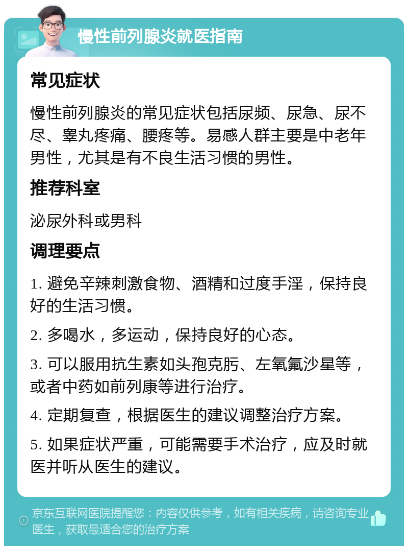 慢性前列腺炎就医指南 常见症状 慢性前列腺炎的常见症状包括尿频、尿急、尿不尽、睾丸疼痛、腰疼等。易感人群主要是中老年男性，尤其是有不良生活习惯的男性。 推荐科室 泌尿外科或男科 调理要点 1. 避免辛辣刺激食物、酒精和过度手淫，保持良好的生活习惯。 2. 多喝水，多运动，保持良好的心态。 3. 可以服用抗生素如头孢克肟、左氧氟沙星等，或者中药如前列康等进行治疗。 4. 定期复查，根据医生的建议调整治疗方案。 5. 如果症状严重，可能需要手术治疗，应及时就医并听从医生的建议。