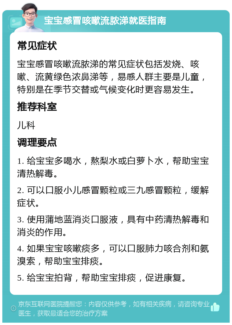 宝宝感冒咳嗽流脓涕就医指南 常见症状 宝宝感冒咳嗽流脓涕的常见症状包括发烧、咳嗽、流黄绿色浓鼻涕等，易感人群主要是儿童，特别是在季节交替或气候变化时更容易发生。 推荐科室 儿科 调理要点 1. 给宝宝多喝水，熬梨水或白萝卜水，帮助宝宝清热解毒。 2. 可以口服小儿感冒颗粒或三九感冒颗粒，缓解症状。 3. 使用蒲地蓝消炎口服液，具有中药清热解毒和消炎的作用。 4. 如果宝宝咳嗽痰多，可以口服肺力咳合剂和氨溴索，帮助宝宝排痰。 5. 给宝宝拍背，帮助宝宝排痰，促进康复。