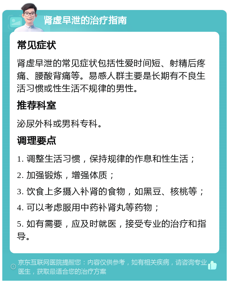 肾虚早泄的治疗指南 常见症状 肾虚早泄的常见症状包括性爱时间短、射精后疼痛、腰酸背痛等。易感人群主要是长期有不良生活习惯或性生活不规律的男性。 推荐科室 泌尿外科或男科专科。 调理要点 1. 调整生活习惯，保持规律的作息和性生活； 2. 加强锻炼，增强体质； 3. 饮食上多摄入补肾的食物，如黑豆、核桃等； 4. 可以考虑服用中药补肾丸等药物； 5. 如有需要，应及时就医，接受专业的治疗和指导。