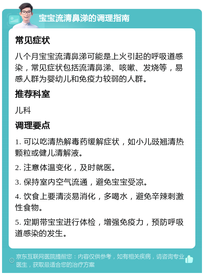 宝宝流清鼻涕的调理指南 常见症状 八个月宝宝流清鼻涕可能是上火引起的呼吸道感染，常见症状包括流清鼻涕、咳嗽、发烧等，易感人群为婴幼儿和免疫力较弱的人群。 推荐科室 儿科 调理要点 1. 可以吃清热解毒药缓解症状，如小儿豉翘清热颗粒或健儿清解液。 2. 注意体温变化，及时就医。 3. 保持室内空气流通，避免宝宝受凉。 4. 饮食上要清淡易消化，多喝水，避免辛辣刺激性食物。 5. 定期带宝宝进行体检，增强免疫力，预防呼吸道感染的发生。