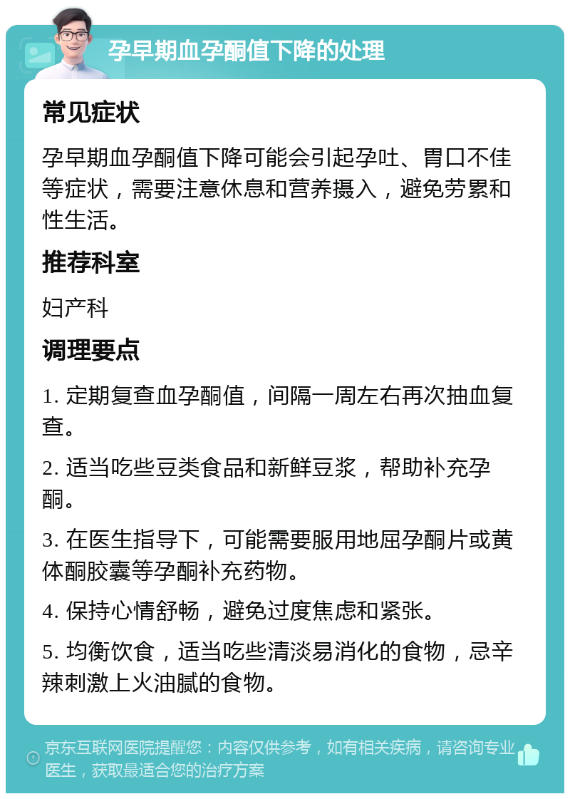 孕早期血孕酮值下降的处理 常见症状 孕早期血孕酮值下降可能会引起孕吐、胃口不佳等症状，需要注意休息和营养摄入，避免劳累和性生活。 推荐科室 妇产科 调理要点 1. 定期复查血孕酮值，间隔一周左右再次抽血复查。 2. 适当吃些豆类食品和新鲜豆浆，帮助补充孕酮。 3. 在医生指导下，可能需要服用地屈孕酮片或黄体酮胶囊等孕酮补充药物。 4. 保持心情舒畅，避免过度焦虑和紧张。 5. 均衡饮食，适当吃些清淡易消化的食物，忌辛辣刺激上火油腻的食物。