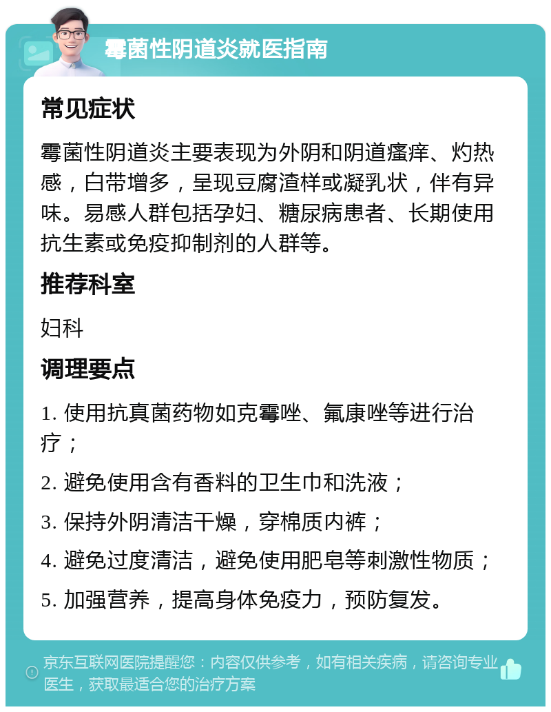 霉菌性阴道炎就医指南 常见症状 霉菌性阴道炎主要表现为外阴和阴道瘙痒、灼热感，白带增多，呈现豆腐渣样或凝乳状，伴有异味。易感人群包括孕妇、糖尿病患者、长期使用抗生素或免疫抑制剂的人群等。 推荐科室 妇科 调理要点 1. 使用抗真菌药物如克霉唑、氟康唑等进行治疗； 2. 避免使用含有香料的卫生巾和洗液； 3. 保持外阴清洁干燥，穿棉质内裤； 4. 避免过度清洁，避免使用肥皂等刺激性物质； 5. 加强营养，提高身体免疫力，预防复发。