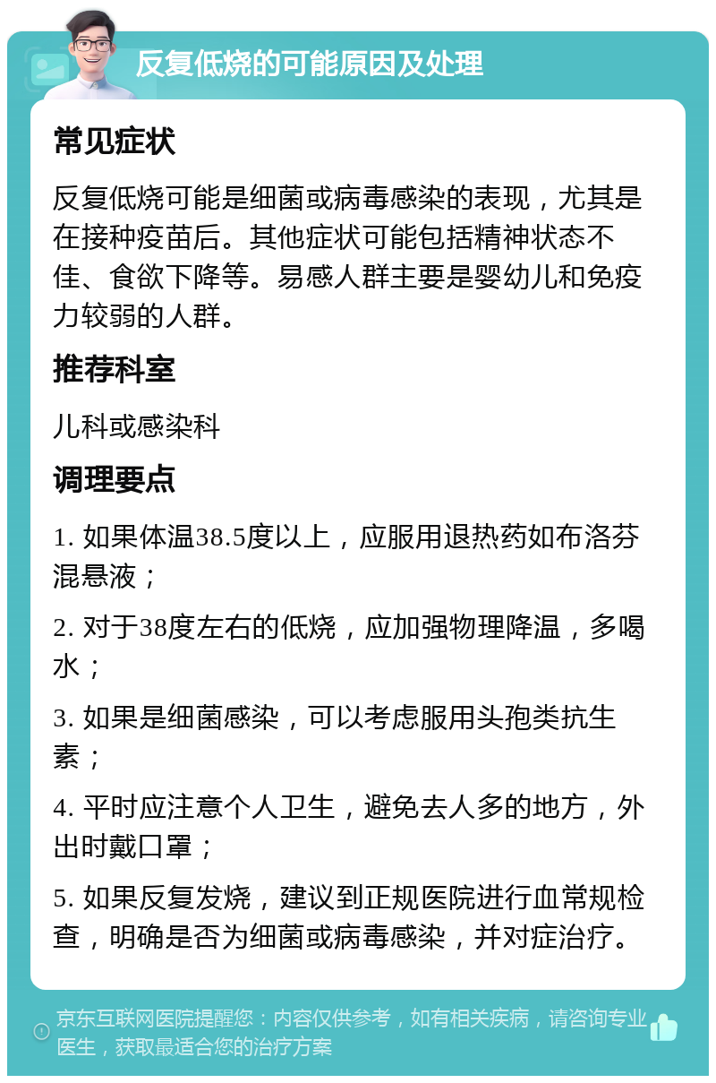 反复低烧的可能原因及处理 常见症状 反复低烧可能是细菌或病毒感染的表现，尤其是在接种疫苗后。其他症状可能包括精神状态不佳、食欲下降等。易感人群主要是婴幼儿和免疫力较弱的人群。 推荐科室 儿科或感染科 调理要点 1. 如果体温38.5度以上，应服用退热药如布洛芬混悬液； 2. 对于38度左右的低烧，应加强物理降温，多喝水； 3. 如果是细菌感染，可以考虑服用头孢类抗生素； 4. 平时应注意个人卫生，避免去人多的地方，外出时戴口罩； 5. 如果反复发烧，建议到正规医院进行血常规检查，明确是否为细菌或病毒感染，并对症治疗。