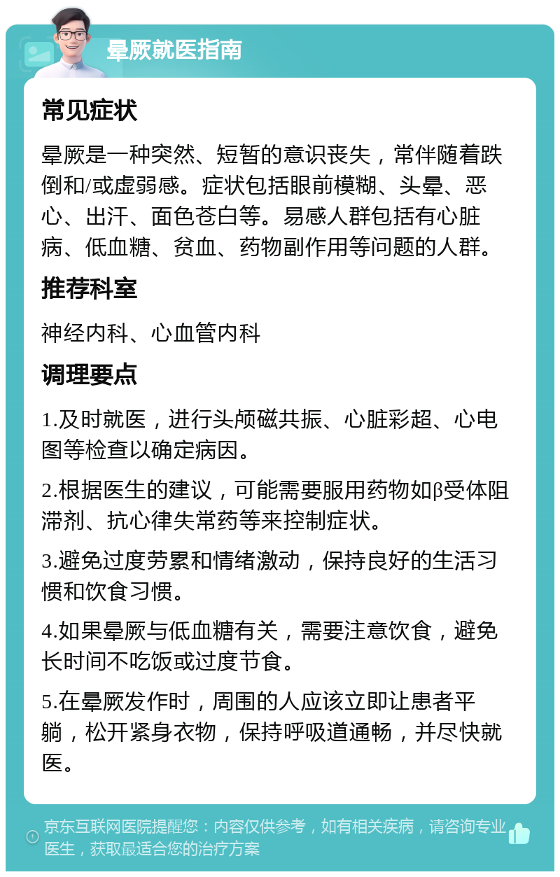 晕厥就医指南 常见症状 晕厥是一种突然、短暂的意识丧失，常伴随着跌倒和/或虚弱感。症状包括眼前模糊、头晕、恶心、出汗、面色苍白等。易感人群包括有心脏病、低血糖、贫血、药物副作用等问题的人群。 推荐科室 神经内科、心血管内科 调理要点 1.及时就医，进行头颅磁共振、心脏彩超、心电图等检查以确定病因。 2.根据医生的建议，可能需要服用药物如β受体阻滞剂、抗心律失常药等来控制症状。 3.避免过度劳累和情绪激动，保持良好的生活习惯和饮食习惯。 4.如果晕厥与低血糖有关，需要注意饮食，避免长时间不吃饭或过度节食。 5.在晕厥发作时，周围的人应该立即让患者平躺，松开紧身衣物，保持呼吸道通畅，并尽快就医。