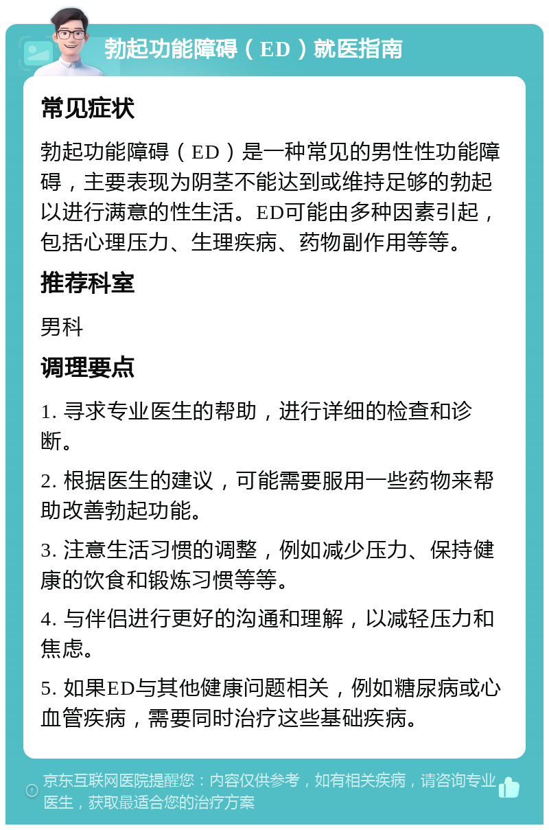 勃起功能障碍（ED）就医指南 常见症状 勃起功能障碍（ED）是一种常见的男性性功能障碍，主要表现为阴茎不能达到或维持足够的勃起以进行满意的性生活。ED可能由多种因素引起，包括心理压力、生理疾病、药物副作用等等。 推荐科室 男科 调理要点 1. 寻求专业医生的帮助，进行详细的检查和诊断。 2. 根据医生的建议，可能需要服用一些药物来帮助改善勃起功能。 3. 注意生活习惯的调整，例如减少压力、保持健康的饮食和锻炼习惯等等。 4. 与伴侣进行更好的沟通和理解，以减轻压力和焦虑。 5. 如果ED与其他健康问题相关，例如糖尿病或心血管疾病，需要同时治疗这些基础疾病。