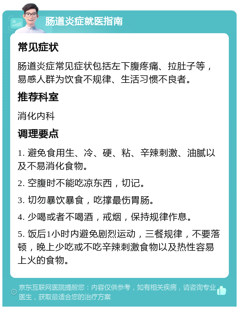 肠道炎症就医指南 常见症状 肠道炎症常见症状包括左下腹疼痛、拉肚子等，易感人群为饮食不规律、生活习惯不良者。 推荐科室 消化内科 调理要点 1. 避免食用生、冷、硬、粘、辛辣刺激、油腻以及不易消化食物。 2. 空腹时不能吃凉东西，切记。 3. 切勿暴饮暴食，吃撑最伤胃肠。 4. 少喝或者不喝酒，戒烟，保持规律作息。 5. 饭后1小时内避免剧烈运动，三餐规律，不要落顿，晚上少吃或不吃辛辣刺激食物以及热性容易上火的食物。