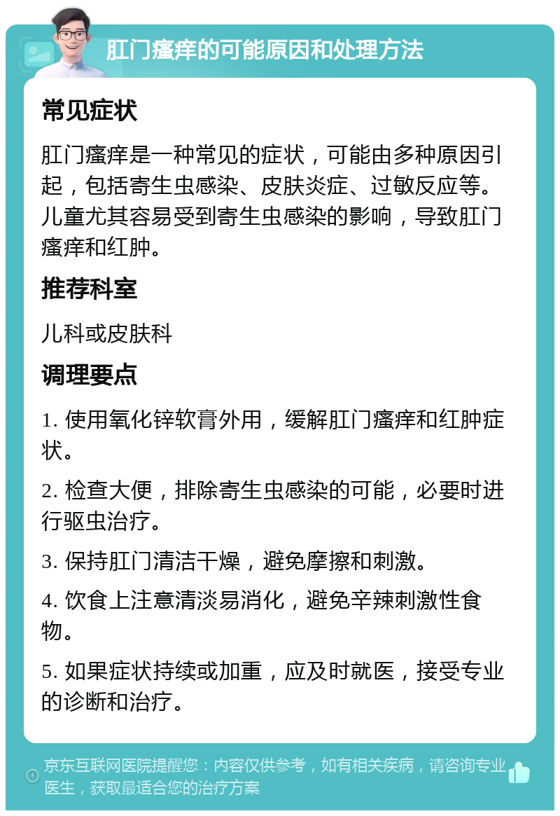 肛门瘙痒的可能原因和处理方法 常见症状 肛门瘙痒是一种常见的症状，可能由多种原因引起，包括寄生虫感染、皮肤炎症、过敏反应等。儿童尤其容易受到寄生虫感染的影响，导致肛门瘙痒和红肿。 推荐科室 儿科或皮肤科 调理要点 1. 使用氧化锌软膏外用，缓解肛门瘙痒和红肿症状。 2. 检查大便，排除寄生虫感染的可能，必要时进行驱虫治疗。 3. 保持肛门清洁干燥，避免摩擦和刺激。 4. 饮食上注意清淡易消化，避免辛辣刺激性食物。 5. 如果症状持续或加重，应及时就医，接受专业的诊断和治疗。