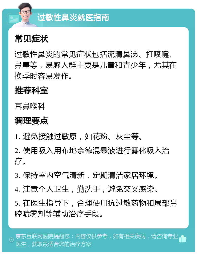 过敏性鼻炎就医指南 常见症状 过敏性鼻炎的常见症状包括流清鼻涕、打喷嚏、鼻塞等，易感人群主要是儿童和青少年，尤其在换季时容易发作。 推荐科室 耳鼻喉科 调理要点 1. 避免接触过敏原，如花粉、灰尘等。 2. 使用吸入用布地奈德混悬液进行雾化吸入治疗。 3. 保持室内空气清新，定期清洁家居环境。 4. 注意个人卫生，勤洗手，避免交叉感染。 5. 在医生指导下，合理使用抗过敏药物和局部鼻腔喷雾剂等辅助治疗手段。