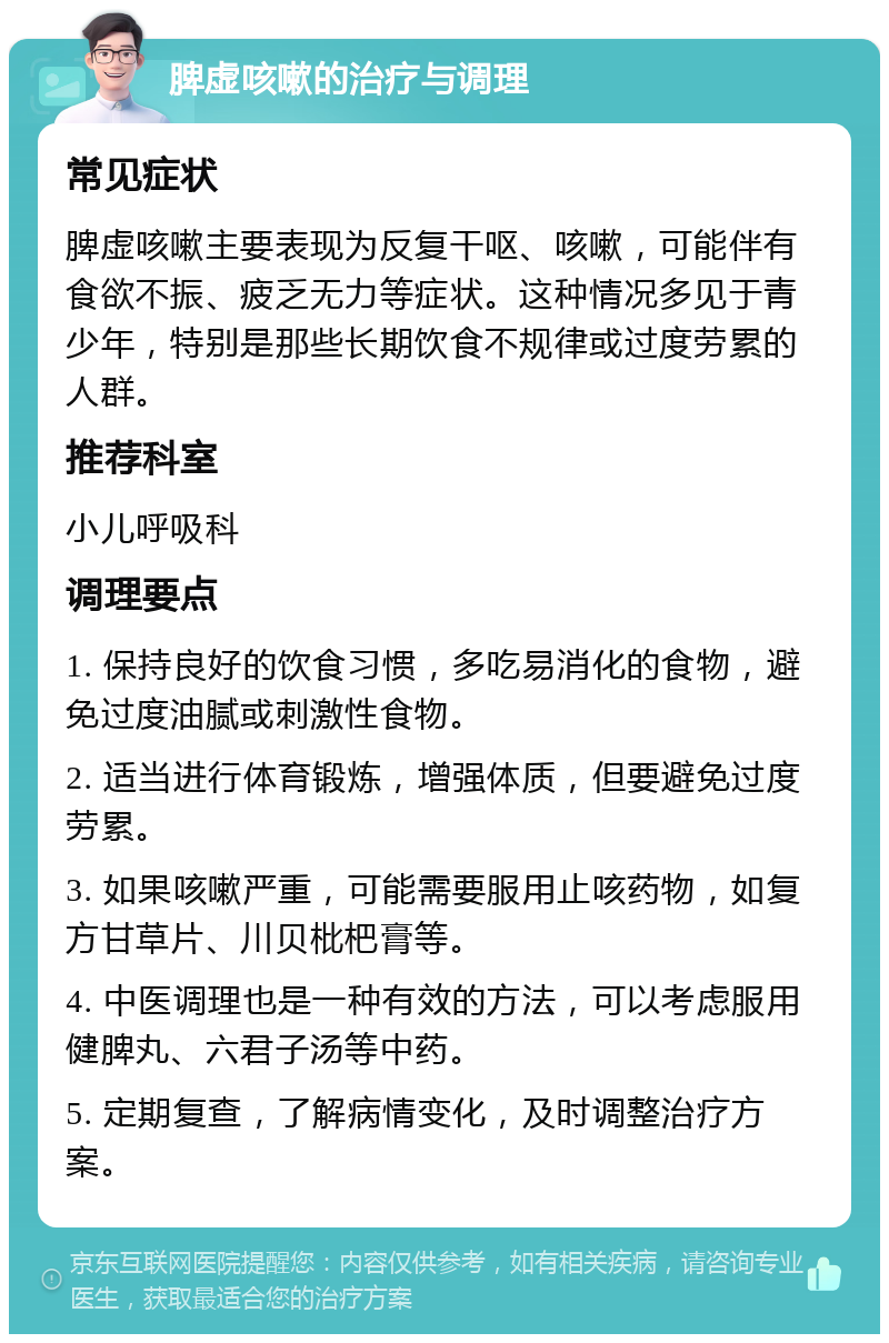 脾虚咳嗽的治疗与调理 常见症状 脾虚咳嗽主要表现为反复干呕、咳嗽，可能伴有食欲不振、疲乏无力等症状。这种情况多见于青少年，特别是那些长期饮食不规律或过度劳累的人群。 推荐科室 小儿呼吸科 调理要点 1. 保持良好的饮食习惯，多吃易消化的食物，避免过度油腻或刺激性食物。 2. 适当进行体育锻炼，增强体质，但要避免过度劳累。 3. 如果咳嗽严重，可能需要服用止咳药物，如复方甘草片、川贝枇杷膏等。 4. 中医调理也是一种有效的方法，可以考虑服用健脾丸、六君子汤等中药。 5. 定期复查，了解病情变化，及时调整治疗方案。