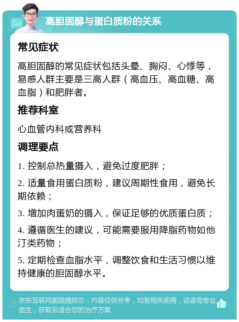 高胆固醇与蛋白质粉的关系 常见症状 高胆固醇的常见症状包括头晕、胸闷、心悸等，易感人群主要是三高人群（高血压、高血糖、高血脂）和肥胖者。 推荐科室 心血管内科或营养科 调理要点 1. 控制总热量摄入，避免过度肥胖； 2. 适量食用蛋白质粉，建议周期性食用，避免长期依赖； 3. 增加肉蛋奶的摄入，保证足够的优质蛋白质； 4. 遵循医生的建议，可能需要服用降脂药物如他汀类药物； 5. 定期检查血脂水平，调整饮食和生活习惯以维持健康的胆固醇水平。