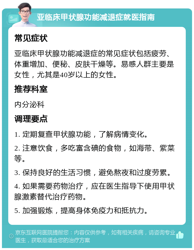 亚临床甲状腺功能减退症就医指南 常见症状 亚临床甲状腺功能减退症的常见症状包括疲劳、体重增加、便秘、皮肤干燥等。易感人群主要是女性，尤其是40岁以上的女性。 推荐科室 内分泌科 调理要点 1. 定期复查甲状腺功能，了解病情变化。 2. 注意饮食，多吃富含碘的食物，如海带、紫菜等。 3. 保持良好的生活习惯，避免熬夜和过度劳累。 4. 如果需要药物治疗，应在医生指导下使用甲状腺激素替代治疗药物。 5. 加强锻炼，提高身体免疫力和抵抗力。