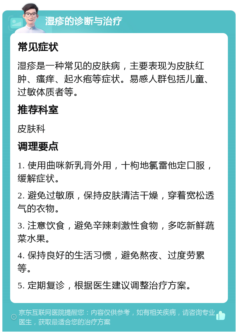 湿疹的诊断与治疗 常见症状 湿疹是一种常见的皮肤病，主要表现为皮肤红肿、瘙痒、起水疱等症状。易感人群包括儿童、过敏体质者等。 推荐科室 皮肤科 调理要点 1. 使用曲咪新乳膏外用，十枸地氯雷他定口服，缓解症状。 2. 避免过敏原，保持皮肤清洁干燥，穿着宽松透气的衣物。 3. 注意饮食，避免辛辣刺激性食物，多吃新鲜蔬菜水果。 4. 保持良好的生活习惯，避免熬夜、过度劳累等。 5. 定期复诊，根据医生建议调整治疗方案。