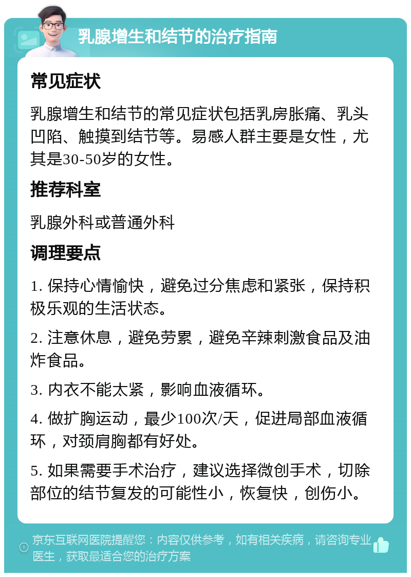 乳腺增生和结节的治疗指南 常见症状 乳腺增生和结节的常见症状包括乳房胀痛、乳头凹陷、触摸到结节等。易感人群主要是女性，尤其是30-50岁的女性。 推荐科室 乳腺外科或普通外科 调理要点 1. 保持心情愉快，避免过分焦虑和紧张，保持积极乐观的生活状态。 2. 注意休息，避免劳累，避免辛辣刺激食品及油炸食品。 3. 内衣不能太紧，影响血液循环。 4. 做扩胸运动，最少100次/天，促进局部血液循环，对颈肩胸都有好处。 5. 如果需要手术治疗，建议选择微创手术，切除部位的结节复发的可能性小，恢复快，创伤小。